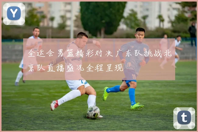 全运会男篮精彩对决广东队挑战北京队直播盛况全程呈现